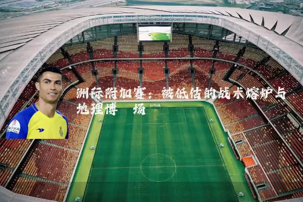 洲际附加赛:被低估的战术熔炉与地理博弈场