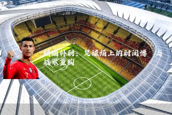 精确补时：足球场上的时间博弈与战术重构