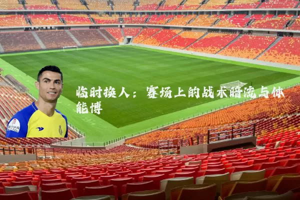 临时换人:赛场上的战术暗流与体能博弈